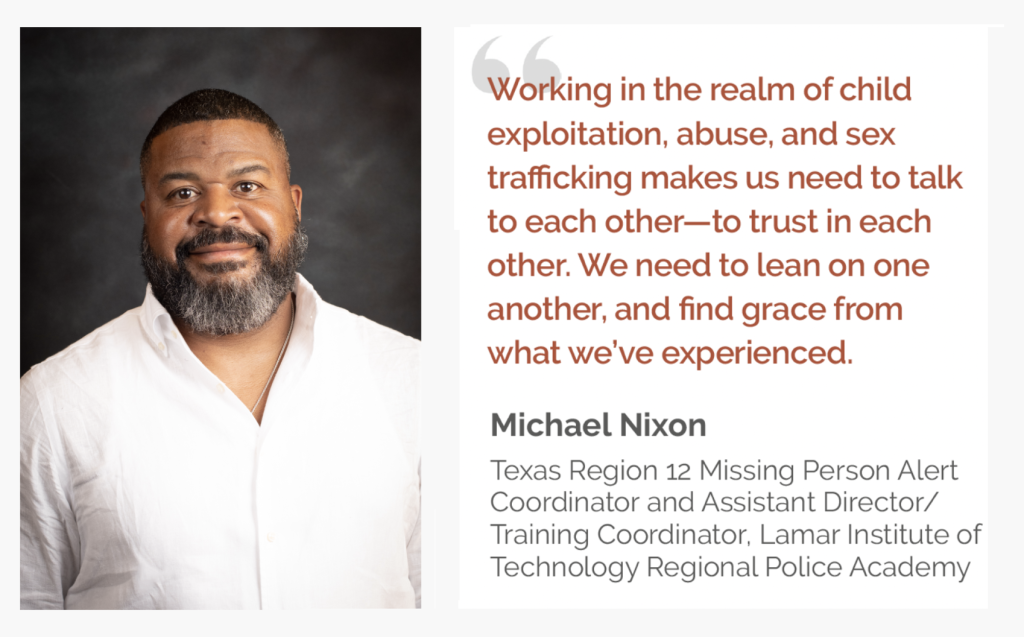 Portrait of Michael Nixon with quote that reads: “Working in the realm of child exploitation, abuse, and sex trafficking makes us need to talk to each other—to trust in each other. We need to lean on one another and find grace from what we’ve experienced.” –— Michael Nixon Texas Region 12 Missing Person Alert Coordinator and Assistant Director/Training Coordinator, Lamar Institute of Technology Regional Police Academy