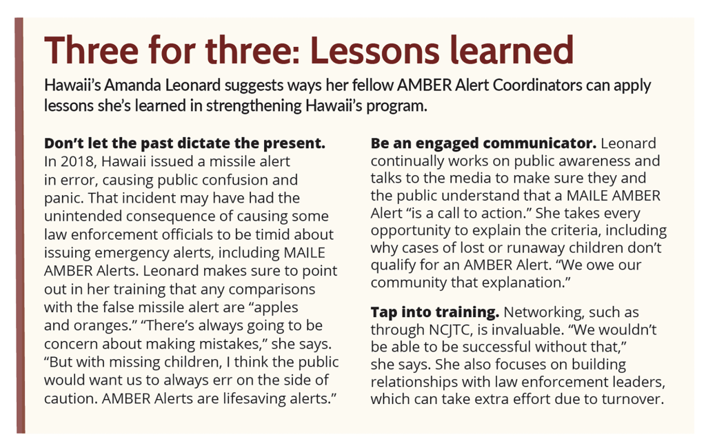 Tres de tres: Lecciones aprendidas Amanda Leonard, de Hawai, sugiere formas en que sus compañeros Coordinadores de la Alerta AMBER pueden aplicar las lecciones que ella ha aprendido para reforzar el programa de Hawai. No dejes que el pasado dicte el presente. En 2018, Hawai emitió por error una alerta de misil, que causó confusión y pánico entre la población. Ese incidente puede haber tenido la consecuencia no deseada de hacer que algunos funcionarios encargados de hacer cumplir la ley se muestren tímidos a la hora de emitir alertas de emergencia, incluidas las Alertas AMBER MAILE. Leonard se asegura de señalar en su formación que cualquier comparación con la falsa alerta de misil son 