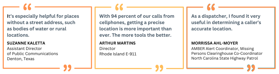 Three boxes with three quotes: 1-“It’s especially helpful for places without a street address, such as bodies of water or rural locations.” Suzanne Kaletta Assistant Director of Public Communications Denton, Texas 2-“With 94 percent of all our calls coming from cellphones, it’s more important than ever to be precise location data. The more tools we have, the better.” Arthur Martins, Director, Rhode Island E-911 3-“As a dispatcher, I found it very useful in determining a caller’s accurate location.” Morrissa Ahl-Moyer, AMBER Alert Coordinator/Missing Persons Clearinghouse Manager Co-Coordinator North Carolina State Highway Patrol