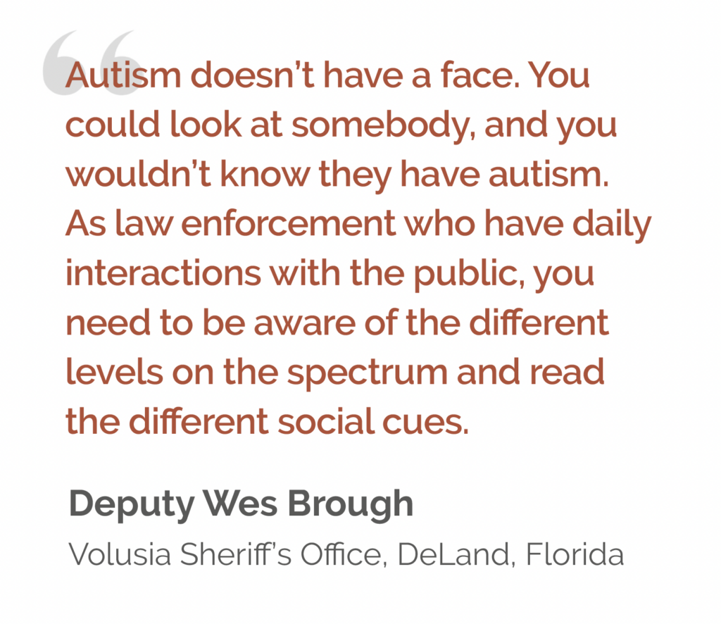 Quote: “Autism doesn’t have a face. You could look at somebody, and you wouldn’t know they have autism. As law enforcement who have daily interactions with the public, you need to be aware of the different levels on the spectrum and read the different social cues.” Deputy Wes Brough Volusia Sheriff’s Office, DeLand, Florida 